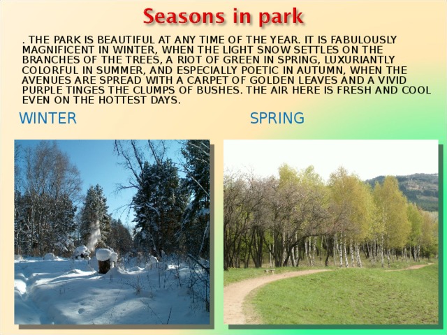. THE PARK IS BEAUTIFUL AT ANY TIME OF THE YEAR. IT IS FABULOUSLY MAGNIFICENT IN WINTER, WHEN THE LIGHT SNOW SETTLES ON THE BRANCHES OF THE TREES, A RIOT OF GREEN IN SPRING, LUXURIANTLY COLORFUL IN SUMMER, AND ESPECIALLY POETIC IN AUTUMN, WHEN THE AVENUES ARE SPREAD WITH A CARPET OF GOLDEN LEAVES AND A VIVID PURPLE TINGES THE CLUMPS OF BUSHES. THE AIR HERE IS FRESH AND COOL EVEN ON THE HOTTEST DAYS. WINTER      SPRING  