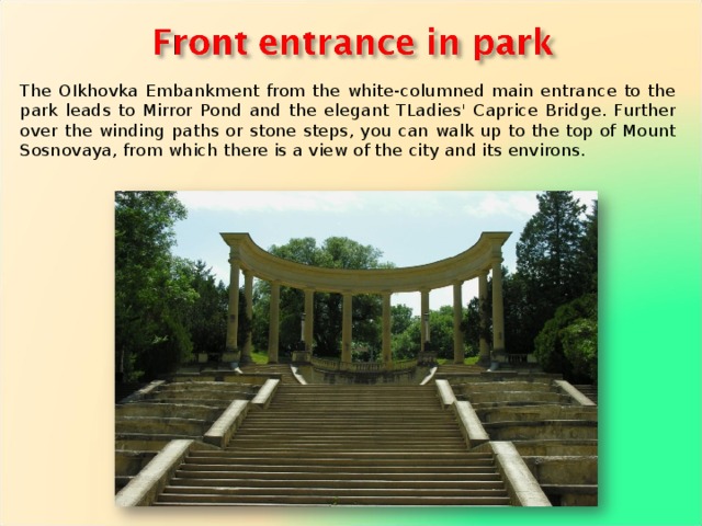 The OIkhovka Embankment from the white-columned main entrance to the park leads to Mirror Pond and the elegant TLadies' Caprice Bridge. Further over the winding paths or stone steps, you can walk up to the top of Mount Sosnovaya, from which there is a view of the city and its environs. 
