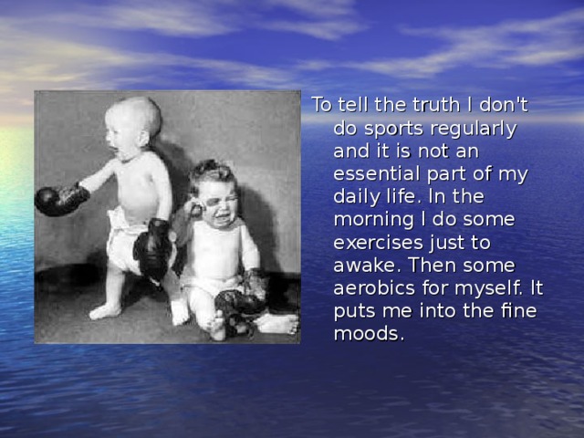 To tell the truth I don't do sports regularly and it is not an essential part of my daily life. In the morning I do some exercises just to awake. Then some aerobics for myself. It puts me into the fine moods. 