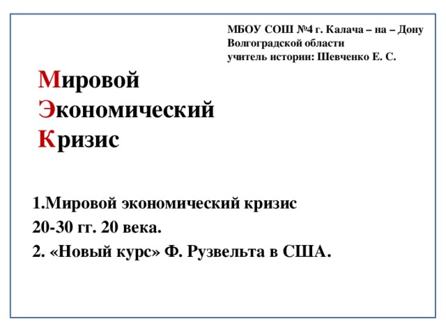 МБОУ СОШ №4 г. Калача – на – Дону Волгоградской области учитель истории: Шевченко Е. С. М ировой  Э кономический  К ризис 1.Мировой экономический кризис 20-30 гг. 20 века. 2. «Новый курс» Ф. Рузвельта в США. 