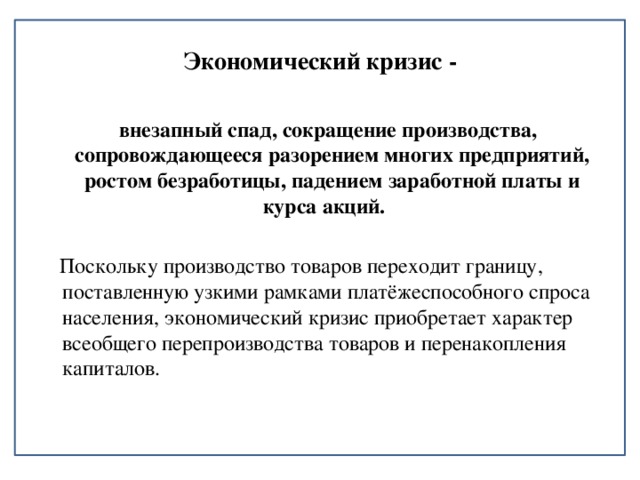 Экономический кризис -  внезапный спад, сокращение производства, сопровождающееся разорением многих предприятий, ростом безработицы, падением заработной платы и курса акций.   Поскольку производство товаров переходит границу, поставленную узкими рамками платёжеспособного спроса населения, экономический кризис приобретает характер всеобщего перепроизводства товаров и перенакопления капиталов. 