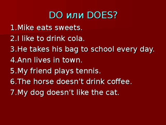 DO или DOES? 1.Mike eats sweets. 2.I like to drink cola. 3.He takes his bag to school every day. 4.Ann lives in town. 5.My friend plays tennis. 6.The horse doesn’t drink coffee. 7.My dog doesn’t like the cat. 