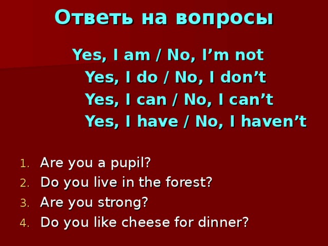 Ответь на вопросы   Yes, I am / No, I’m not  Yes, I do / No, I don’t  Yes, I can / No, I can’t  Yes, I have / No, I haven’t  Are you a pupil? Do you live in the forest? Are you strong? Do you like cheese for dinner? 