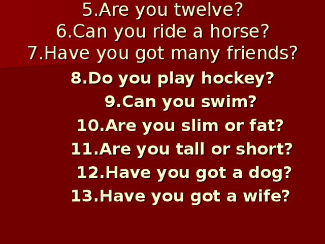 5.Are you twelve?  6.Can you ride a horse?  7.Have you got many friends?  8.Do you play hockey?  9.Can you swim?  10.Are you slim or fat?  11.Are you tall or short?  12.Have you got a dog?  13.Have you got a wife?  