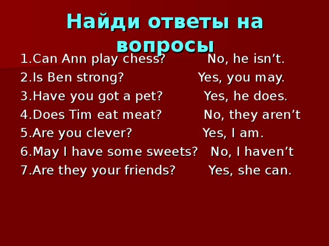 Найди ответы на вопросы 1 .Can Ann play chess? No, he isn’t. 2.Is Ben strong? Yes, you may. 3.Have you got a pet? Yes, he does. 4.Does Tim eat meat? No, they aren’t 5.Are you clever? Yes, I am. 6.May I have some sweets? No, I haven’t 7.Are they your friends? Yes, she can. 
