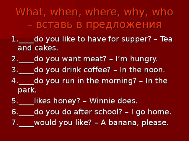 What, when, where, why, who – вставь в предложения 1 .____do you like to have for supper? – Tea and cakes. 2.____do you want meat? – I’m hungry. 3.____do you drink coffee? – In the noon. 4.____do you run in the morning? – In the park. 5.____likes honey? – Winnie does. 6.____do you do after school? – I go home. 7.____would you like? – A banana, please. 
