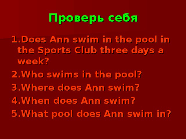 Проверь себя 1.Does Ann swim in the pool in the Sports Club three days a week? 2.Who swims in the pool? 3.Where does Ann swim? 4.When does Ann swim? 5.What pool does Ann swim in? 