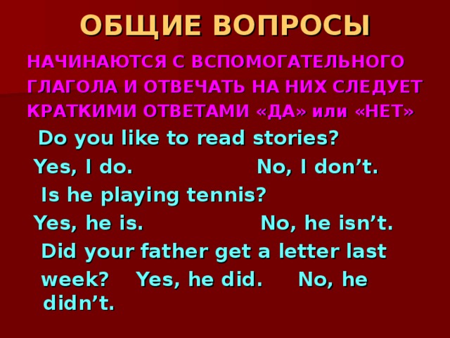 ОБЩИЕ ВОПРОСЫ НАЧИНАЮТСЯ С ВСПОМОГАТЕЛЬНОГО ГЛАГОЛА И ОТВЕЧАТЬ НА НИХ СЛЕДУЕТ КРАТКИМИ ОТВЕТАМИ «ДА» или «НЕТ»  Do you like to read stories?  Yes, I do. No, I don’t.  Is he playing tennis?  Yes, he is. No, he isn’t.  Did your father get a letter last  week? Yes, he did. No, he didn’t. 