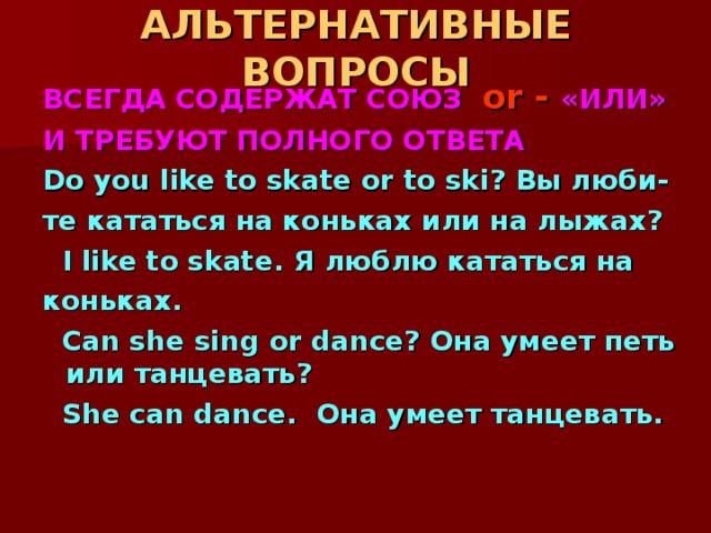 АЛЬТЕРНАТИВНЫЕ ВОПРОСЫ ВСЕГДА СОДЕРЖАТ СОЮЗ or - «ИЛИ» И ТРЕБУЮТ ПОЛНОГО ОТВЕТА Do you like to skate or to ski? Вы люби- те кататься на коньках или на лыжах?   I like to skate. Я люблю кататься на коньках.  Can she sing or dance? Она умеет петь или танцевать?  She can dance. Она умеет танцевать. 