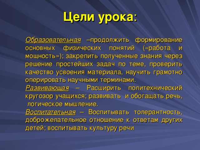 Цели урока :   Образовательная –продолжить формирование основных физических понятий («работа и мощность»); закрепить полученные знания через решение простейших задач по теме, проверить качество усвоения материала, научить грамотно оперировать научными терминами. Развивающая – Расширить политехнический кругозор учащихся; развивать и обогащать речь, логическое мышление. Воспитательная – Воспитывать толерантность, доброжелательное отношение к ответам других детей; воспитывать культуру речи 