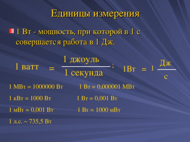 Единицы измерения 1 Вт - мощность, при которой в 1 с совершается работа в 1 Дж. 1 джоуль Дж 1 ватт ; = 1 1Вт = 1 секунда с 1 МВт = 1000000 Вт 1 Вт = 0,000001 МВт 1 кВт = 1000 Вт 1 Вт = 0,001 Вт 1 мВт = 0,001 Вт 1 Вт = 1000 мВт 1 л.с. ~ 735 ,5 Вт 