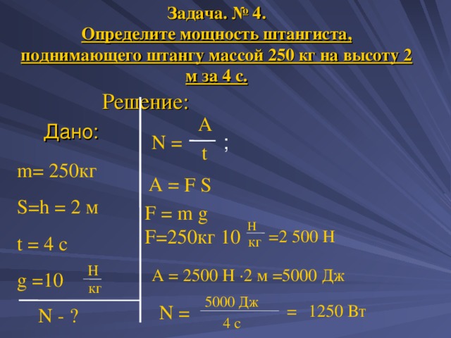 А = F S Задача. № 4.  Определите мощность штангиста, поднимающего штангу массой 250 кг на высоту 2 м за 4 с. Решение: A Дано: ; N = t m= 2 50 кг S=h = 2 м t = 4 c g  =10 F = m g  F= 2 50 кг 10 Н =2 500 Н кг H А = 2500 Н · 2 м =5000 Дж  кг 500 0  Дж = 1250 Вт N = N - ? 4 с 