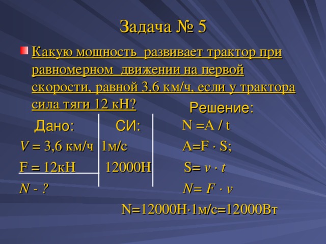 Задача № 5 Какую мощность развивает трактор при равномерном движении на первой скорости, равной 3,6 км/ч, если у трактора сила тяги 12 кН?   N =A / t V = 3 , 6 км/ч 1м/с A=F · S ; F = 12кН 12000Н S= v · t N - ? N= F · v  N=12000 Н · 1м/с=12000Вт Решение: Дано: СИ: 