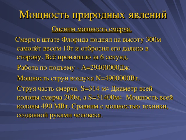 Мощность природных явлений Оценим мощность смерча.  Смерч в штате Флорида поднял на высоту 300м самолёт весом 10т и отбросил его далеко в сторону. Всё произошло за 6 секунд.  Работа по подъему - А=29400000Дж.  Мощность струи воздуха N=4900000 Вт.  Струя часть смерча. S =314 м 2; Диаметр всей колоны смерча 200м, а S=31400 м 2; Мощность всей колоны 490 МВт. Сравним с мощностью техники, созданной руками человека. 