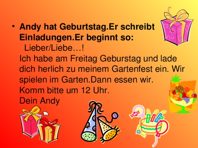 Andy hat Geburtstag.Er schreibt Einladungen.Er beginnt so :  Lieber/Liebe…! Ich habe am Freitag Geburstag und lade dich herlich zu meinem Gartenfest ein. Wir spielen im Garten.Dann essen wir. Komm bitte um 12 Uhr. Dein Andy 