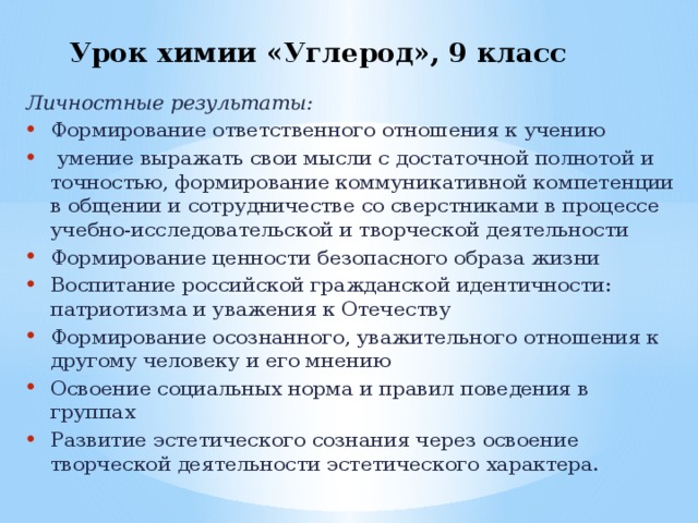 Урок химии «Углерод», 9 класс   Личностные результаты: Формирование ответственного отношения к учению  умение выражать свои мысли с достаточной полнотой и точностью, формирование коммуникативной компетенции в общении и сотрудничестве со сверстниками в процессе учебно-исследовательской и творческой деятельности Формирование ценности безопасного образа жизни Воспитание российской гражданской идентичности: патриотизма и уважения к Отечеству Формирование осознанного, уважительного отношения к другому человеку и его мнению Освоение социальных норма и правил поведения в группах Развитие эстетического сознания через освоение творческой деятельности эстетического характера. 