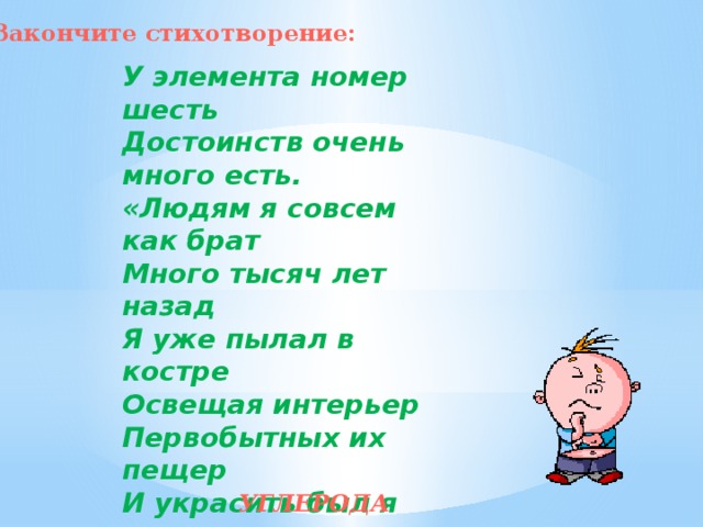 Закончите стихотворение: У элемента номер шесть  Достоинств очень много есть.  «Людям я совсем как брат  Много тысяч лет назад  Я уже пылал в костре  Освещая интерьер  Первобытных их пещер  И украсить был я рад  Дам и рыцарей наряд,  Что блистали при дворе...  Если мягким быть решу,-  То в тетради я пишу.  Такова друзья природа,  Элемента ... УГЛЕРОДА 