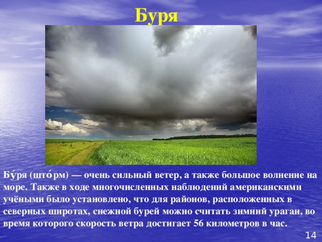 Буря Бу́ря (што́рм) — очень сильный ветер, а также большое волнение на море. Также в ходе многочисленных наблюдений американскими учёными было установлено, что для районов, расположенных в северных широтах, снежной бурей можно считать зимний ураган, во время которого скорость ветра достигает 56 километров в час. 14 