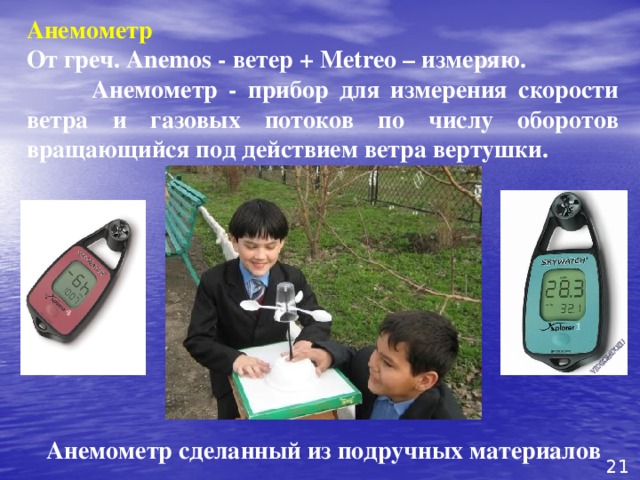 Анемометр  От греч. Anemos - ветер + Metreo – измеряю.  Анемометр - прибор для измерения скорости ветра и газовых потоков по числу оборотов вращающийся под действием ветра вертушки.  Анемометр сделанный из подручных материалов 21 