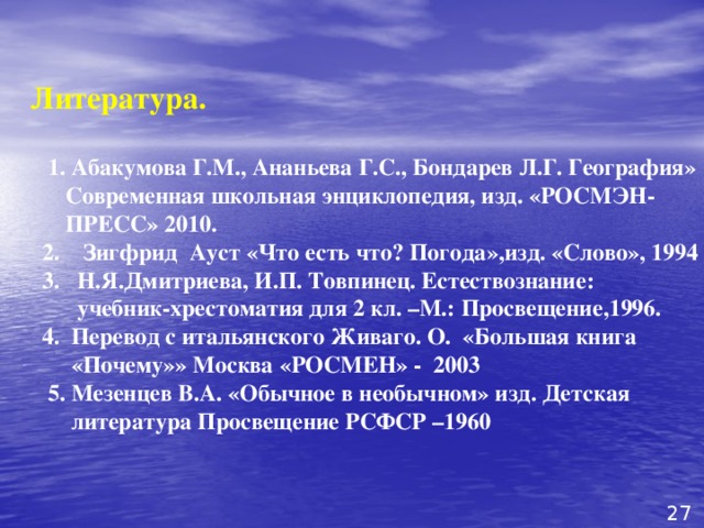  Литература.   1. Абакумова Г.М., Ананьева Г.С., Бондарев Л.Г. География»  Современная школьная энциклопедия, изд. «РОСМЭН-  ПРЕСС» 2010.  2. Зигфрид Ауст «Что есть что? Погода»,изд. «Слово», 1994  3. Н.Я.Дмитриева, И.П. Товпинец. Естествознание:  учебник-хрестоматия для 2 кл. –М.: Просвещение,1996.  4. Перевод с итальянского Живаго. О. «Большая книга  «Почему»» Москва «РОСМЕН» - 2003  5. Мезенцев В.А. «Обычное в необычном» изд. Детская  литература Просвещение РСФСР –1960 27 