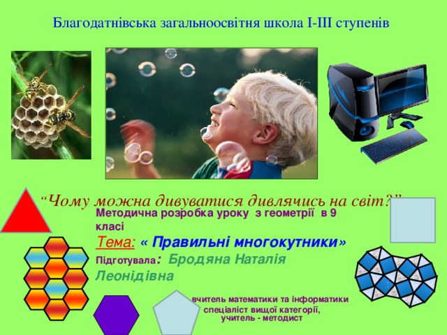 Благодатнівська загальноосвітня школа I-III ступенів “ Чому можна дивуватися дивлячись на світ?”  Методична розробка уроку з геометрії в 9 класі Тема:  « Правильні многокутники» Підготувала :  Бродяна Наталія Леонідівна  вчитель математики та інформатики  спеціаліст вищої категорії,   учитель - методист 