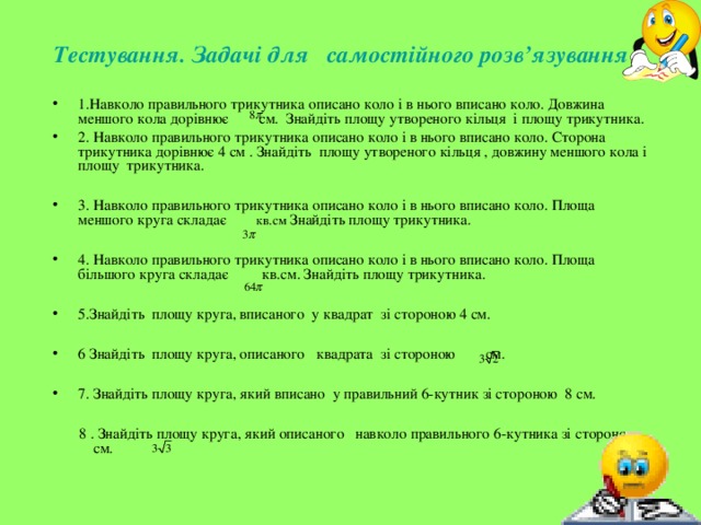 Тестування. Задачі для самостійного розв’язування  1.Навколо правильного трикутника описано коло і в нього вписано коло. Довжина меншого кола дорівнює см. Знайдіть площу утвореного кільця і площу трикутника. 2. Навколо правильного трикутника описано коло і в нього вписано коло. Сторона трикутника дорівнює 4 см . Знайдіть площу утвореного кільця , довжину меншого кола і площу трикутника.  3. Навколо правильного трикутника описано коло і в нього вписано коло. Площа меншого круга складає кв.см Знайдіть площу трикутника.  4. Навколо правильного трикутника описано коло і в нього вписано коло. Площа більшого круга складає кв.см. Знайдіть площу трикутника.  5.Знайдіть площу круга, вписаного у квадрат зі стороною 4 см.  6 Знайдіть площу круга, описаного квадрата зі стороною см.  7. Знайдіть площу круга, який вписано у правильний 6-кутник зі стороною 8 см.   8 . Знайдіть площу круга, який описаного навколо правильного 6-кутника зі стороною см. 