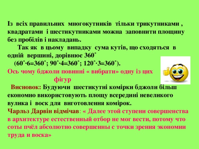 Із всіх правильних многокутників тільки трикутниками , квадратами і шестикутниками можна заповнити площину без пробілів і накладань.  Так як в цьому випадку сума кутів, що сходяться в одній вершині, дорівнює 360˚  (60˚·6=360˚; 90˚·4=360˚; 120˚·3=360˚). Ось чому бджоли повинні « вибрати» одну із цих  фігур  Висновок:  Будуючи шестикутні комірки бджоли більш економно використовують площу всередині невеликого вулика і воск для виготовлення комірок. Чарльз Дарвін відмічав : « Далее этой ступени совершенства в архитектуре естественный отбор не мог вести, потому что соты пчёл абсолютно совершенны с точки зрения экономии труда и воска» 