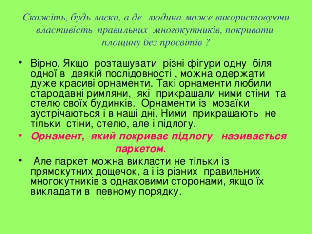 Скажіть, будь ласка, а де людина може використовуючи властивість правильних многокутників, покривати площину без просвітів ? Вірно. Якщо розташувати різні фігури одну біля одної в деякій послідовності , можна одержати дуже красиві орнаменти. Такі орнаменти любили стародавні римляни, які прикрашали ними стіни та стелю своїх будинків. Орнаменти із мозаїки зустрічаються і в наші дні. Ними прикрашають не тільки стіни, стелю, але і підлогу. Орнамент, який покриває підлогу називається  паркетом.  Але паркет можна викласти не тільки із прямокутних дощечок, а і із різних правильних многокутників з однаковими сторонами, якщо їх викладати в певному порядку. 
