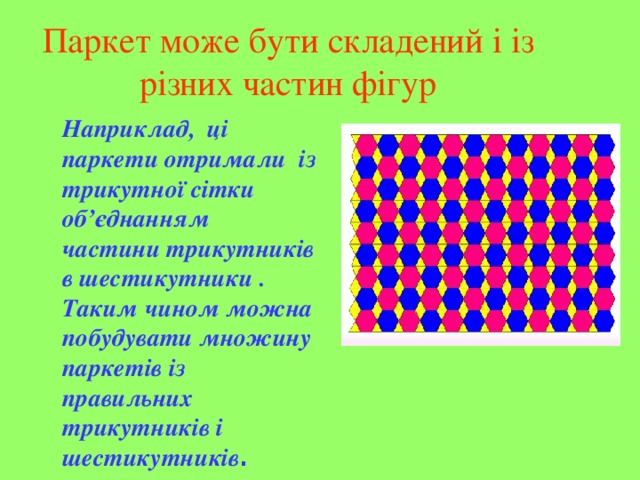 Паркет може бути складений і із різних частин фігур Наприклад, ці паркети отримали із трикутної сітки об’єднанням частини трикутників в шестикутники . Таким чином можна побудувати множину паркетів із правильних трикутників і шестикутників .  
