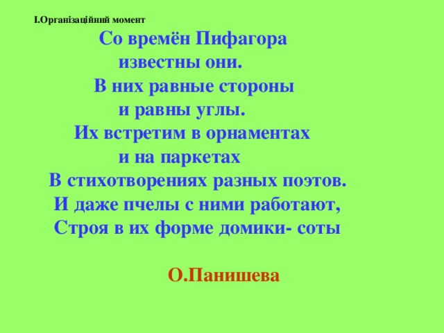 I.Організаційний момент   Со времён Пифагора  известны они.  В них равные стороны  и равны углы.  Их встретим в орнаментах  и на паркетах  В стихотворениях разных поэтов.  И даже пчелы с ними работают,  Строя в их форме домики- соты     О.Панишева   