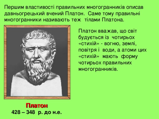 Першим властивості правильних многогранників описав давньогрецький вчений Платон. Саме тому правильні многогранники називають теж тілами Платона. Платон вважав, що світ будується із чотирьох «стихій» - вогню, землі, повітря і води, а атоми цих «стихій» мають форму чотирьох правильних многогранників. Платон 428 – 348 р. до н.е. 