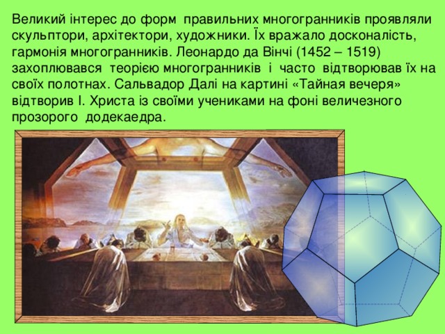 Великий інтерес до форм правильних многогранників проявляли скульптори, архітектори, художники. Їх вражало досконалість, гармонія многогранників. Леонардо да Вінчі (1452 – 1519) захоплювався теорією многогранників і часто відтворював їх на своїх полотнах. Сальвадор Далі на картині «Тайная вечеря» відтворив І. Христа із своїми учениками на фоні величезного прозорого додекаедра. 