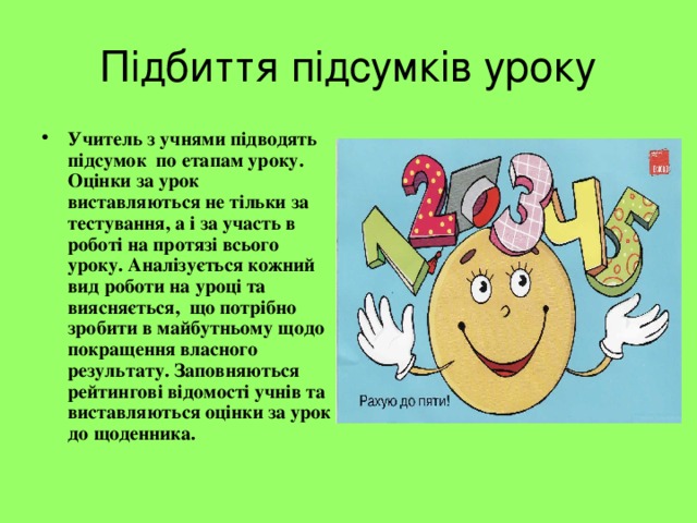 Підбиття підсумків уроку Учитель з учнями підводять підсумок по етапам уроку. Оцінки за урок виставляються не тільки за тестування, а і за участь в роботі на протязі всього уроку. Аналізується кожний вид роботи на уроці та виясняється, що потрібно зробити в майбутньому щодо покращення власного результату. Заповняються рейтингові відомості учнів та виставляються оцінки за урок до щоденника. 