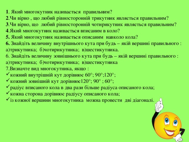 1 . Який многокутник називається правильним? 2 .Чи вірно , що любий рівносторонній трикутник являється правильним? 3 .Чи вірно, що любий рівносторонній чотирикутник являється правильним? 4 .Який многокутник називається вписаним в коло? 5. Який многокутник називається описаним навколо кола? 6. Знайдіть величину внутрішнього кута при будь – якій вершині правильного : а)трикутника; б)чотирикутника; в)шестикутника. 6. Знайдіть величину зовнішнього кута при будь – якій вершині правильного : а)трикутника; б)чотирикутника; в)шестикутника 7.Визначте вид многокутника, якщо : кожний внутрішній кут дорівнює 60°; 90°;120°; кожний зовнішній кут дорівнює120°; 90° ; 60°; радіус вписаного кола в два рази більше радіуса описаного кола; кожна сторона дорівнює радіусу описаного кола; із кожної вершини многокутника можна провести дві діагоналі. 