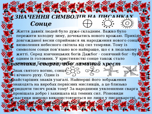 ЗНАЧЕННЯ СИМВОЛІВ НА ПИСАНКАХ Сонце Життя давніх людей було дуже складним. Важко було пережити холодну зиму, дочекатись нового врожаю. Прихід довгожданої весни сприймався як народження нового сонця, визволення небесного світила від сил темряви. Тому із символом сонця пов'язано все найкраще, що є в людському житті. Серед язичницьких богів Дажбог - сонячний бог - був одним із головних. У християнстві сонце також стало символом Бога, оскільки Бог - це світло. Свастика, сварга, або ламаний хрест Знак святого вогню, сонця  і вічного руху. Один із найстаріших знаків узагалі. Найперші його зображення знаходять на виробах первісних мисливців, а це близько тридцяти тисяч років тому! За народними уявленнями сварга провіщала добро і захищала від темних сил. Різновиди свастики широко використовуються не лише у писанкарстві, а й у вишивці, кераміці, різьбі по дереву. 
