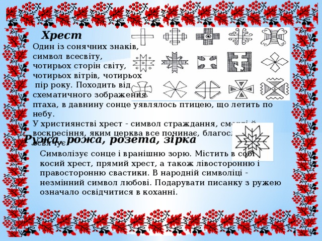 Хрест Один із сонячних знаків, символ всесвіту, чотирьох сторін світу, чотирьох вітрів, чотирьох  пір року. Походить від схематичного зображення птаха, в давнину сонце уявлялось птицею, що летить по небу. У християнстві хрест - символ страждання, смерті й воскресіння, яким церква все починає, благословляє і освячує.  Ружа, рожа, розета, зірка Символізує сонце і вранішню зорю. Містить в собі косий хрест, прямий хрест, а також лівосторонню і правосторонню свастики. В народній символіці - незмінний символ любові. Подарувати писанку з ружею означало освідчитися в коханні. 