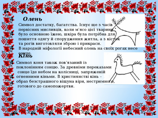 Олень Символ достатку, багатства. Існує ще з часів первісних мисливців, коли м'ясо цієї тварини було основною їжею, шкіра була потрібна для пошиття одягу й спорудження житла, а з кісток та рогів виготовляли зброю і прикраси. В народній міфології небесний олень на своїх рогах несе сонце. Кінь Символ коня також пов'язаний із поклонінням сонцю. За древніми переказами  сонце їде небом на колісниці, запряженій огненними кіньми. В християнстві кінь – образ безстрашного віщуна віри, нестримного,  готового до самопожертви. 