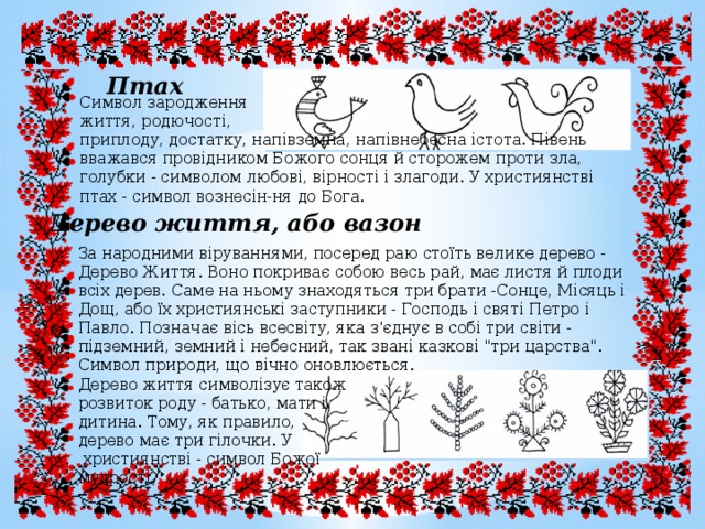 Птах Символ зародження життя, родючості, приплоду, достатку, напівземна, напівнебесна істота. Півень вважався провідником Божого сонця й сторожем проти зла, голубки - символом любові, вірності і злагоди. У християнстві птах - символ вознесін-ня до Бога. Дерево життя, або вазон За народними віруваннями, посеред раю стоїть велике дерево - Дерево Життя. Воно покриває собою весь рай, має листя й плоди всіх дерев. Саме на ньому знаходяться три брати -Сонце, Місяць і Дощ, або їх християнські заступники - Господь і святі Петро і Павло. Позначає вісь всесвіту, яка з'єднує в собі три світи - підземний, земний і небесний, так звані казкові 