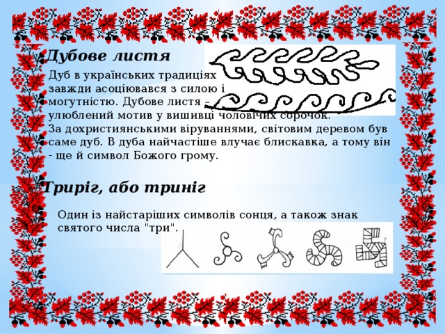  Дубове листя Дуб в українських традиціях завжди асоціювався з силою і могутністю. Дубове листя – улюблений мотив у вишивці чоловічих сорочок. За дохристиянськими віруваннями, світовим деревом був саме дуб. В дуба найчастіше влучає блискавка, а тому він - ще й символ Божого грому. Триріг, або триніг Один із найстаріших символів сонця, а також знак святого числа 