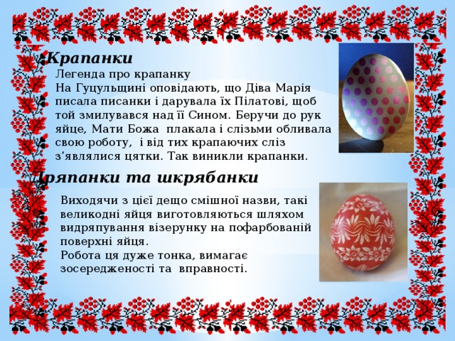 Крапанки Легенда про крапанку На Гуцульщині оповідають, що Діва Марія писала писанки і дарувала їх Пілатові, щоб той змилувався над її Сином. Беручи до рук яйце, Мати Божа плакала і слізьми обливала свою роботу, і від тих крапаючих сліз з’являлися цятки. Так виникли крапанки. Дряпанки та шкрябанки Виходячи з цієї дещо смішної назви, такі великодні яйця виготовляються шляхом видряпування візерунку на пофарбованій поверхні яйця. Робота ця дуже тонка, вимагає зосередженості та вправності. 