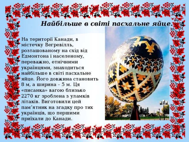 Найбільше в світі пасхальне яйце. На території Канади, в містечку Вегревілль, розташованому на схід від Едмонтона і населеному, переважно, етнічними українцями, знаходиться найбільше в світі пасхальне яйце. Його довжина становить 8 м, а ширина – 5 м. Ця «писанка» вагою близько 2270 кг зроблена з уламків літаків. Виготовили цей пам’ятник на згадку про тих українців, що першими приїхали до Канади. 