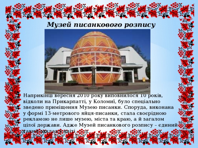 Музей писанкового розпису Наприкінці вересня 2010 року виповнилося 10 років, відколи на Прикарпатті, у Коломиї, було спеціально зведено приміщення Музею писанки. Споруда, виконана у формі 13-метрового яйця-писанки, стала своєрідною рекламою не лише музею, міста та краю, а й загалом цілої держави. Адже Музей писанкового розпису – єдиний такий заклад у світі. 