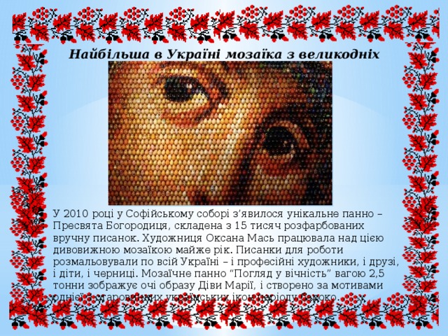 Найбільша в Україні мозаїка з великодніх яєць. У 2010 році у Софійському соборі з’явилося унікальне панно – Пресвята Богородиця, складена з 15 тисяч розфарбованих вручну писанок. Художниця Оксана Мась працювала над цією дивовижною мозаїкою майже рік. Писанки для роботи розмальовували по всій Україні – і професійні художники, і друзі, і діти, і черниці. Мозаїчне панно “Погляд у вічність” вагою 2,5 тонни зображує очі образу Діви Марії, і створено за мотивами однієї з старовинних українських ікон періоду бароко. 
