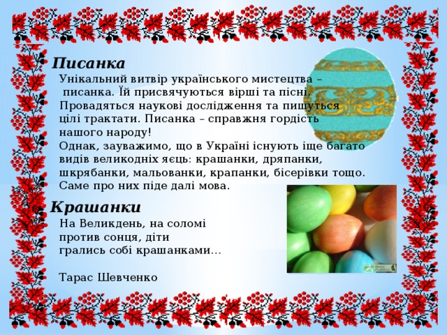 Писанка Унікальний витвір українського мистецтва –  писанка. Їй присвячуються вірші та пісні. Провадяться наукові дослідження та пишуться цілі трактати. Писанка – справжня гордість нашого народу! Однак, зауважимо, що в Україні існують іще багато видів великодніх яєць: крашанки, дряпанки, шкрябанки, мальованки, крапанки, бісерівки тощо. Саме про них піде далі мова. Крашанки На Великдень, на соломі против сонця, діти грались собі крашанками… Тарас Шевченко 