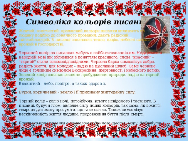 Символіка кольорів писанки Жовтий, золотистий, оранжевий кольори писанки впливають на людину подібно до сонячного проміння, дають радісний, світлий настрій. В писанці означають тепло, надію, небесні світила, врожай в господарстві. Червоний колір на писанках мабуть є найбагатозначнішим. Недаремно в народній мові він зблизився з поняттям красивого, слова 