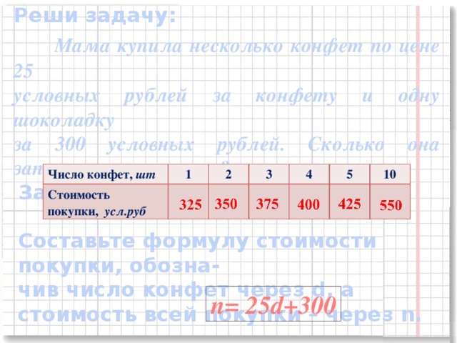 Реши задачу:  Мама купила несколько конфет по цене 25 условных рублей за конфету и одну шоколадку за 300 условных рублей. Сколько она заплатила за покупку?  Заполните таблицу: Число конфет, шт Стоимость покупки, усл.руб 1 2 3 4 5 10 Составьте формулу стоимости покупки, обозна- чив число конфет через d, а стоимость всей покупки – через n. n= 25d+300 