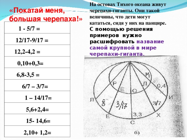 На остовах Тихого океана живут черепахи-гиганты. Они такой величины, что дети могут кататься, сидя у них на панцире.  С помощью решения примеров нужно расшифровать название c амой крупной в мире черепахи-гиганта . «Покатай меня, большая черепаха!»   1 - 5/7 =  12/17-9/17 =  12,2-4,2 =   0,10+0,3=  6,8-3,5 =  6/7 – 3/7=  1 – 14/17=  5,6+2,4=  15- 14,6=  2,10+ 1,2= 