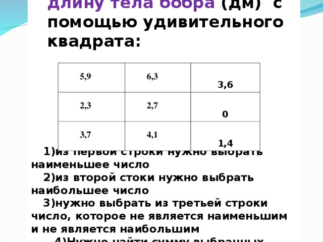 Необходимо узнать длину тела бобра (дм) с помощью удивительного квадрата: Необходимо узнать длину тела бобра (дм) с помощью удивительного квадрата:               1)из первой строки нужно выбрать наименьшее число 2)из второй стоки нужно выбрать наибольшее число 3)нужно выбрать из третьей строки число, которое не является наименьшим и не является наибольшим   4)Нужно найти сумму выбранных чисел   5,9  6,3  2,3  3,6  2,7  3,7  4,1  0  1,4 