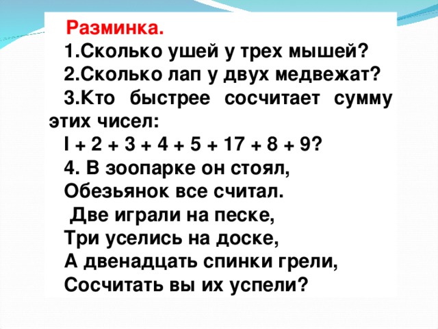 Разминка. Разминка. 1.Сколько ушей у трех мышей?  2.Сколько лап у двух медвежат?  3.Кто быстрее сосчитает сумму этих чисел: I + 2 + 3 + 4 + 5 + 17 + 8 + 9?  4. В зоопарке он стоял, Обезьянок все считал.  Две играли на песке, Три уселись на доске, А двенадцать спинки грели, Сосчитать вы их успели?  