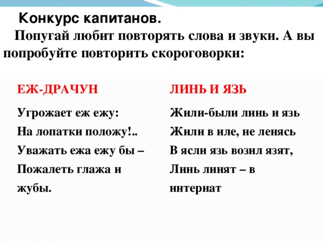  Конкурс капитанов. Попугай любит повторять слова и звуки. А вы попробуйте повторить скороговорки:  ЕЖ-ДРАЧУН Угрожает еж ежу:  На лопатки положу!..  Уважать ежа ежу бы –  Пожалеть глажа и жубы. ЛИНЬ И ЯЗЬ Жили-были линь и язь  Жили в иле, не ленясь  В ясли язь возил язят,  Линь линят – в интернат 